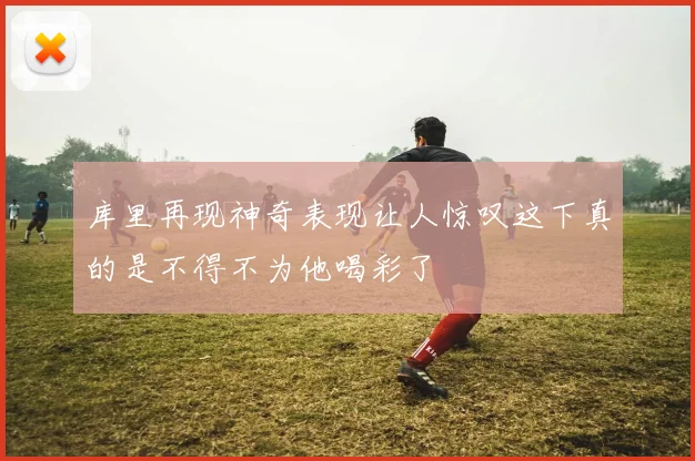 库里再现神奇表现让人惊叹这下真的是不得不为他喝彩了