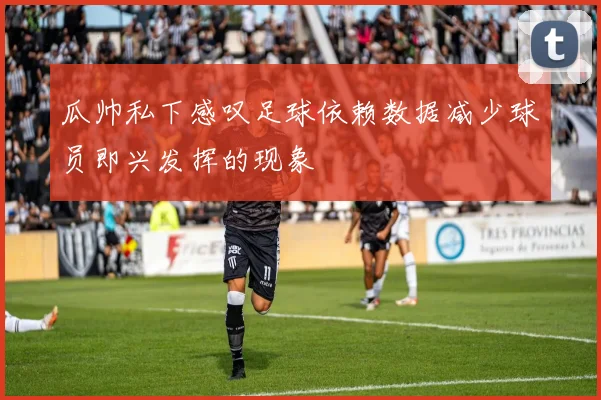 瓜帅私下感叹足球依赖数据减少球员即兴发挥的现象
