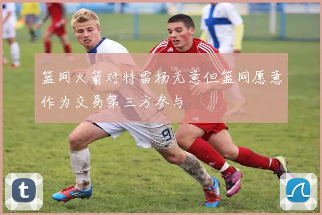 篮网火箭对特雷杨无意但篮网愿意作为交易第三方参与