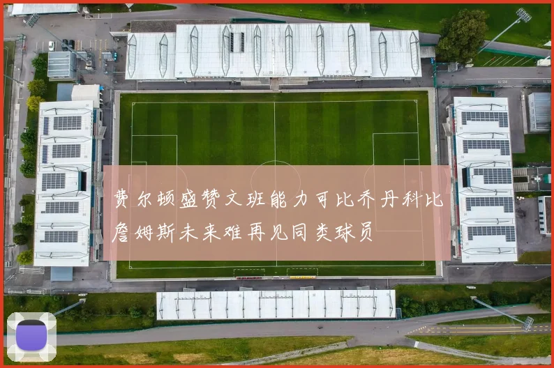 费尔顿盛赞文班能力可比乔丹科比詹姆斯未来难再见同类球员