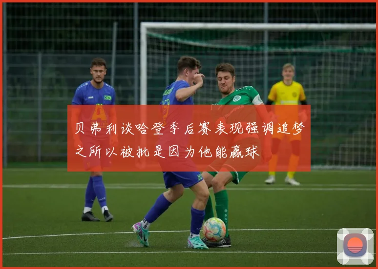 贝弗利谈哈登季后赛表现强调追梦之所以被批是因为他能赢球