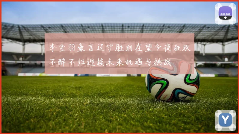 李金羽豪言辽宁胜利在望今夜狂欢不醉不归迎接未来机遇与挑战