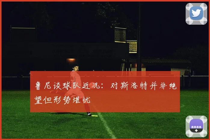 鲁尼谈球队近况：对斯洛特并非绝望但形势堪忧