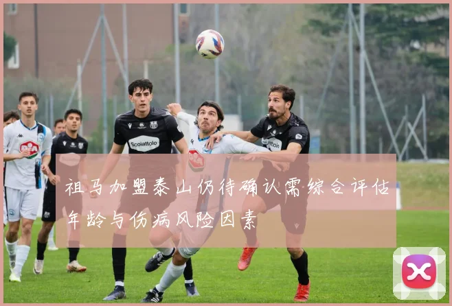 祖马加盟泰山仍待确认需综合评估年龄与伤病风险因素