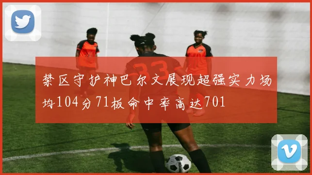 禁区守护神巴尔文展现超强实力场均104分71板命中率高达701