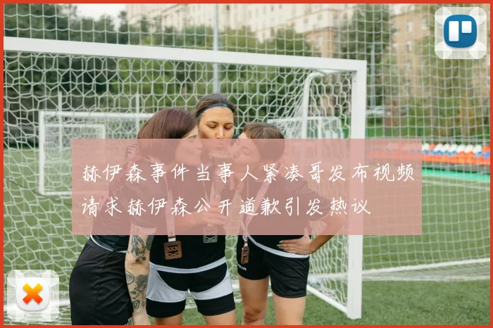 赫伊森事件当事人紧凑哥发布视频请求赫伊森公开道歉引发热议