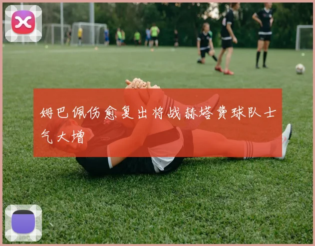 姆巴佩伤愈复出将战赫塔费球队士气大增