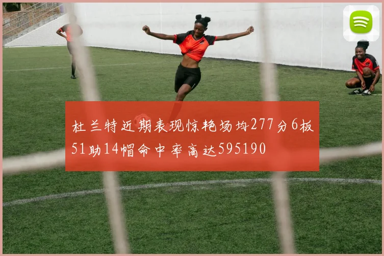 杜兰特近期表现惊艳场均277分6板51助14帽命中率高达595190