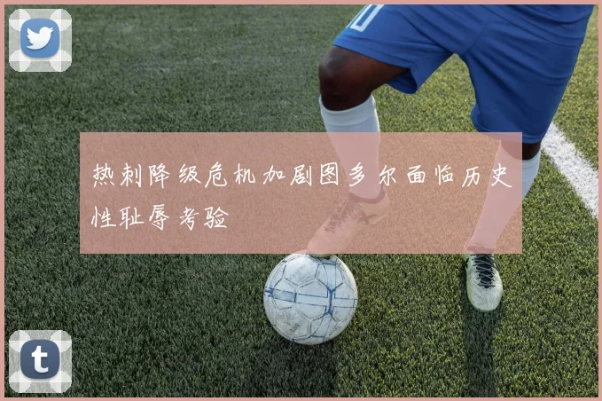 热刺降级危机加剧图多尔面临历史性耻辱考验