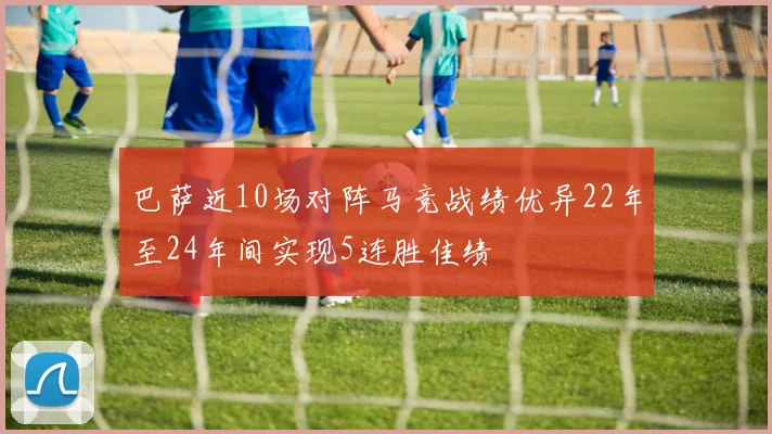 巴萨近10场对阵马竞战绩优异22年至24年间实现5连胜佳绩