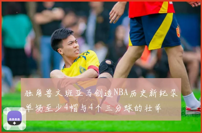 独角兽文班亚马创造NBA历史新纪录单场至少4帽与4个三分球的壮举