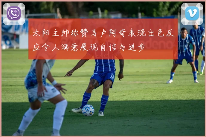太阳主帅称赞马卢阿奇表现出色反应令人满意展现自信与进步