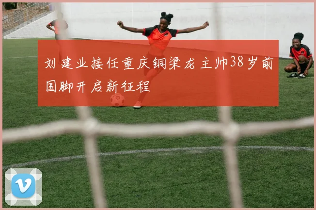 刘建业接任重庆铜梁龙主帅38岁前国脚开启新征程