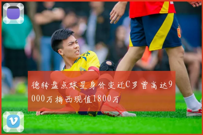 德转盘点球星身价变迁C罗曾高达9000万梅西现值1800万