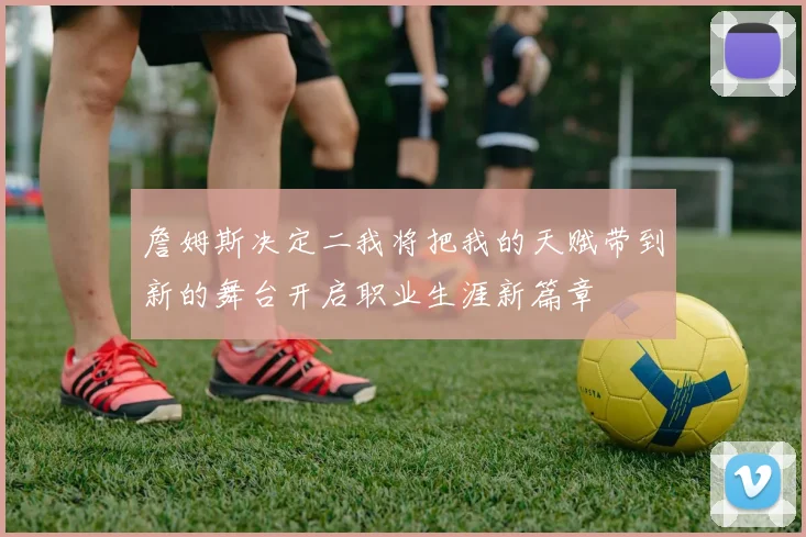 詹姆斯决定二我将把我的天赋带到新的舞台开启职业生涯新篇章