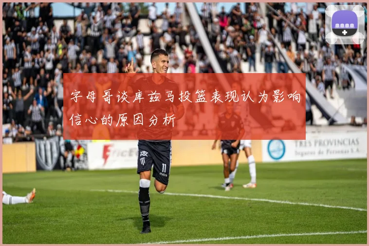 字母哥谈库兹马投篮表现认为影响信心的原因分析