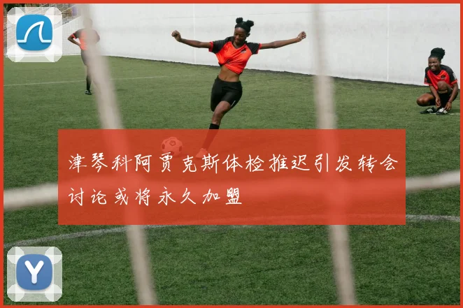 津琴科阿贾克斯体检推迟引发转会讨论或将永久加盟