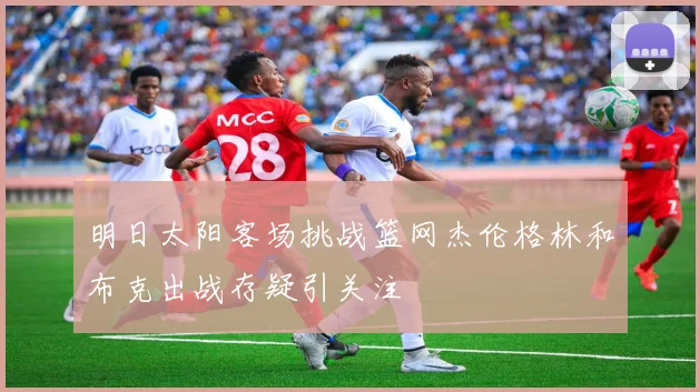 明日太阳客场挑战篮网杰伦格林和布克出战存疑引关注
