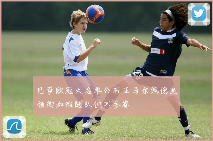 巴萨欧冠大名单公布亚马尔佩德里领衔加维随队但不参赛