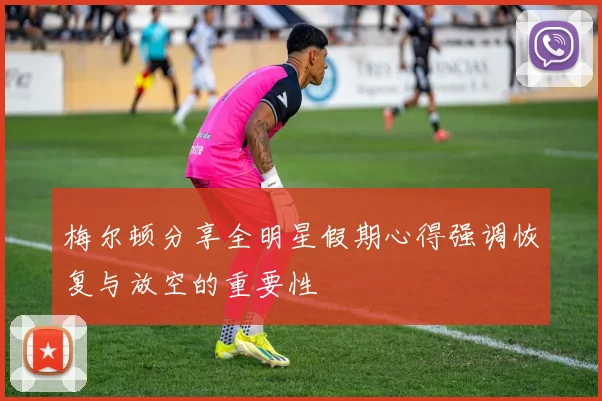 梅尔顿分享全明星假期心得强调恢复与放空的重要性