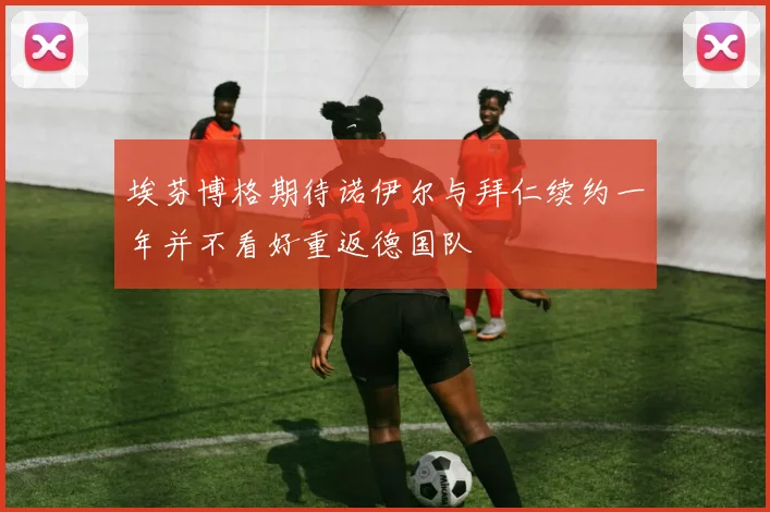埃芬博格期待诺伊尔与拜仁续约一年并不看好重返德国队