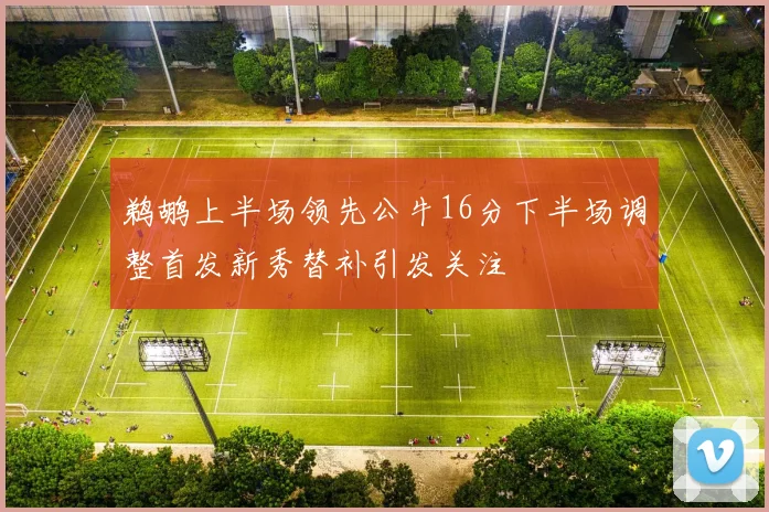 鹈鹕上半场领先公牛16分下半场调整首发新秀替补引发关注