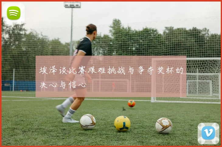 埃泽谈比赛艰难挑战与争夺奖杯的决心与信心