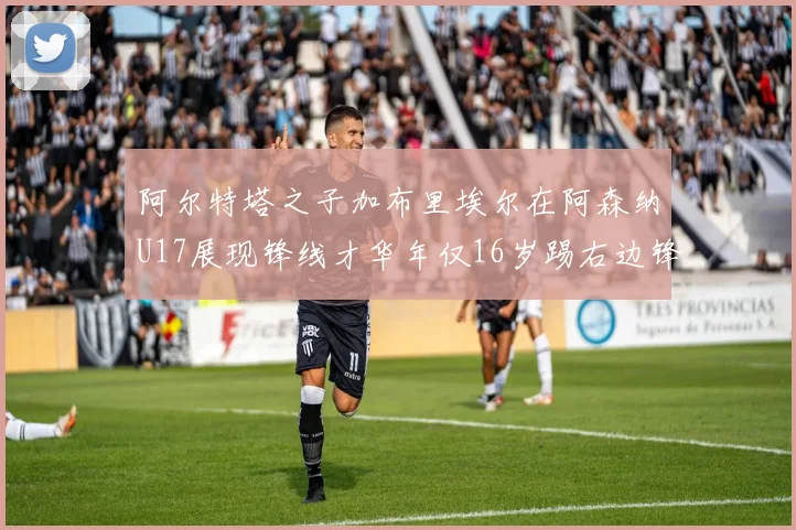 阿尔特塔之子加布里埃尔在阿森纳U17展现锋线才华年仅16岁踢右边锋