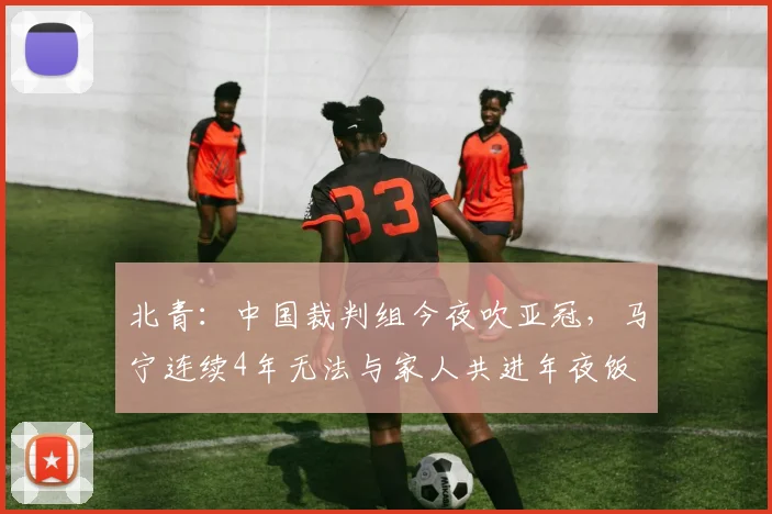 北青：中国裁判组今夜吹亚冠，马宁连续4年无法与家人共进年夜饭