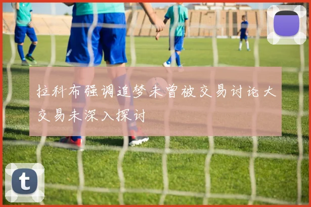 拉科布强调追梦未曾被交易讨论大交易未深入探讨